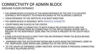 CONNECTIVITY OF ADMIN BLOCK
GROUND FLOOR ENTRANCE
• THE ADMIN BLOCK IS PLACED AT THE MAIN ENTRANCE OF THE SITE IT IS LOCATED
CENTRALLY WITH RESPECT TO OTHER BUILDINGS IN THE ACADEMIC COMPLEX
• MAIN ENTRANCE TO THE INSTITUTE IS IN WEST DIRECTION
• THE ADMIN BLOCK IS DESIGNED WITH PRINCPLE SYMMETRY
• COURTYARDS ARE PLACED IN THE CENTER
• ENTRANCE LOBBY IS CONNECTED TO BOTH PUBILIC RELATIONS OFFICE AND THE
COMMITTEE ROOM THERE BY CONNECTING TO THE OFFICE ROOMS WHERE ONE IS
PRESENT IN THE NORTHWEST ZONE AND THE OTHER IS PRESENT IN THE SOUTH WEST
ZONE
• STORE IS PLACED IN SUCH A WAY THAT HAS AN ENTRANCE FROM THE BLOCK BEHIND
RECEPTION –FACULTY BLOCK.
• ,MANAGER AND THE ACCOUNTANT ROOM ARE PLACED NEAR THE ENTRANCE LOBBY IN
THE NORTHEAST ZONE WHICH ARE CONNECTED TO THE OFFICE ROOM
• TO THE SOUTH OF ENTRANCE LOBBY ANOTHER OFFICE ROOM IS PROVIDED CONNECTING
TO PUBLIC RELATIONS OFFICE.
 