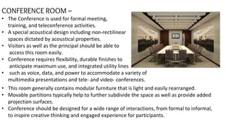 CONFERENCE ROOM –
• The Conference is used for formal meeting,
training, and teleconference activities.
• A special acoustical design including non-rectilinear
spaces dictated by acoustical properties.
• Visitors as well as the principal should be able to
access this room easily.
• Conference requires flexibility, durable finishes to
anticipate maximum use, and integrated utility lines
• such as voice, data, and power to accommodate a variety of
multimedia presentations and tele- and video- conferences.
• This room generally contains modular furniture that is light and easily rearranged.
• Movable partitions typically help to further subdivide the space as well as provide added
projection surfaces.
• Conference should be designed for a wide range of interactions, from formal to informal,
to inspire creative thinking and engaged experience for participants.
 