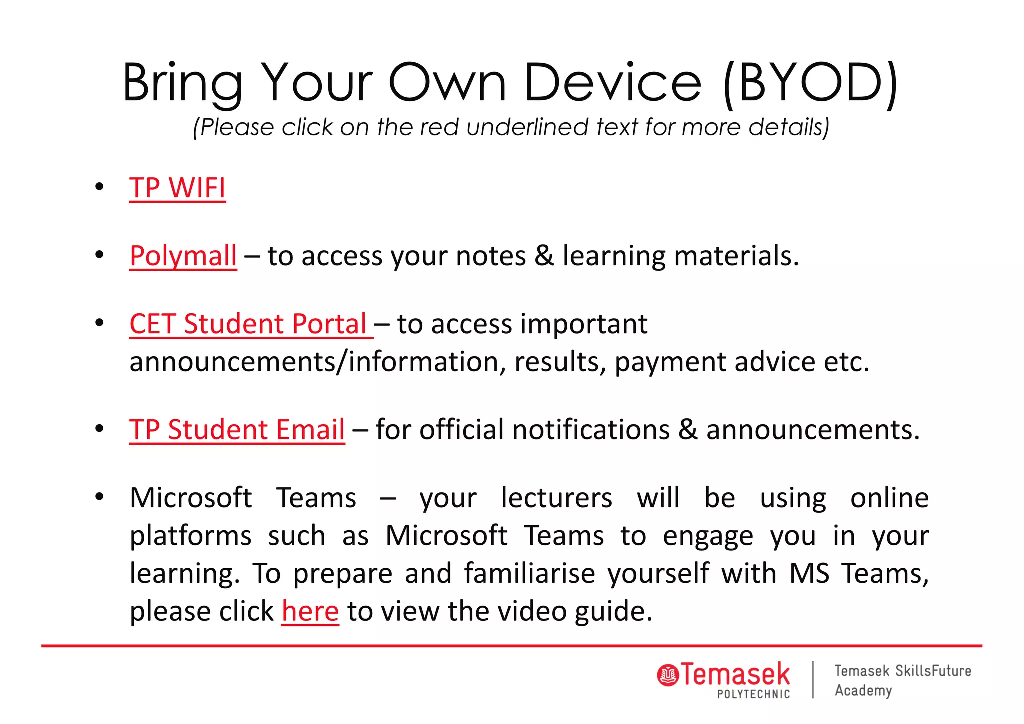 Bring Your Own Device (BYOD)
(Please click on the red underlined text for more details)
• TP WIFI
• Polymall – to access your notes & learning materials.
• CET Student Portal – to access important 
announcements/information, results, payment advice etc.
• TP Student Email – for official notifications & announcements.
• Microsoft Teams – your lecturers will be using online
platforms such as Microsoft Teams to engage you in your
learning. To prepare and familiarise yourself with MS Teams,
please click here to view the video guide.
 