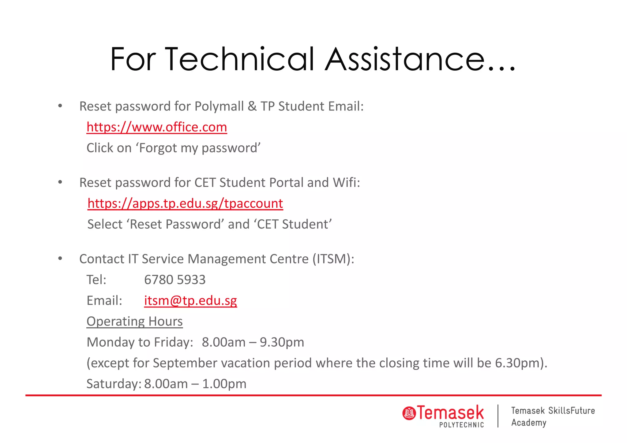 For Technical Assistance…
• Reset password for Polymall & TP Student Email:
https://www.office.com
Click on ‘Forgot my password’
• Reset password for CET Student Portal and Wifi: 
https://apps.tp.edu.sg/tpaccount
Select ‘Reset Password’ and ‘CET Student’
• Contact IT Service Management Centre (ITSM): 
Tel: 6780 5933
Email: itsm@tp.edu.sg
Operating Hours
Monday to Friday: 8.00am – 9.30pm 
(except for September vacation period where the closing time will be 6.30pm). 
Saturday: 8.00am – 1.00pm
 