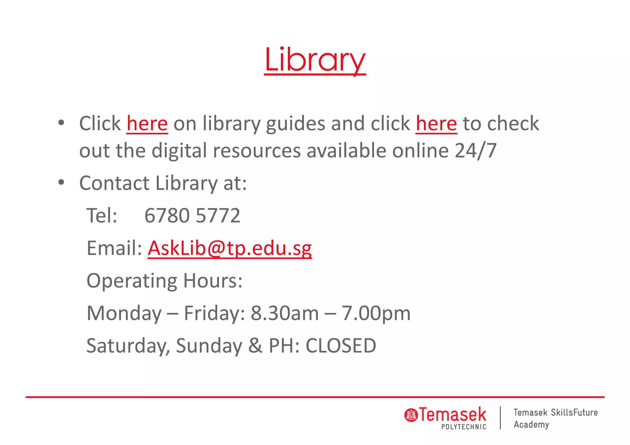 Library
• Click here on library guides and click here to check 
out the digital resources available online 24/7
• Contact Library at:
Tel:  6780 5772
Email: AskLib@tp.edu.sg
Operating Hours:
Monday – Friday: 8.30am – 7.00pm
Saturday, Sunday & PH: CLOSED
 