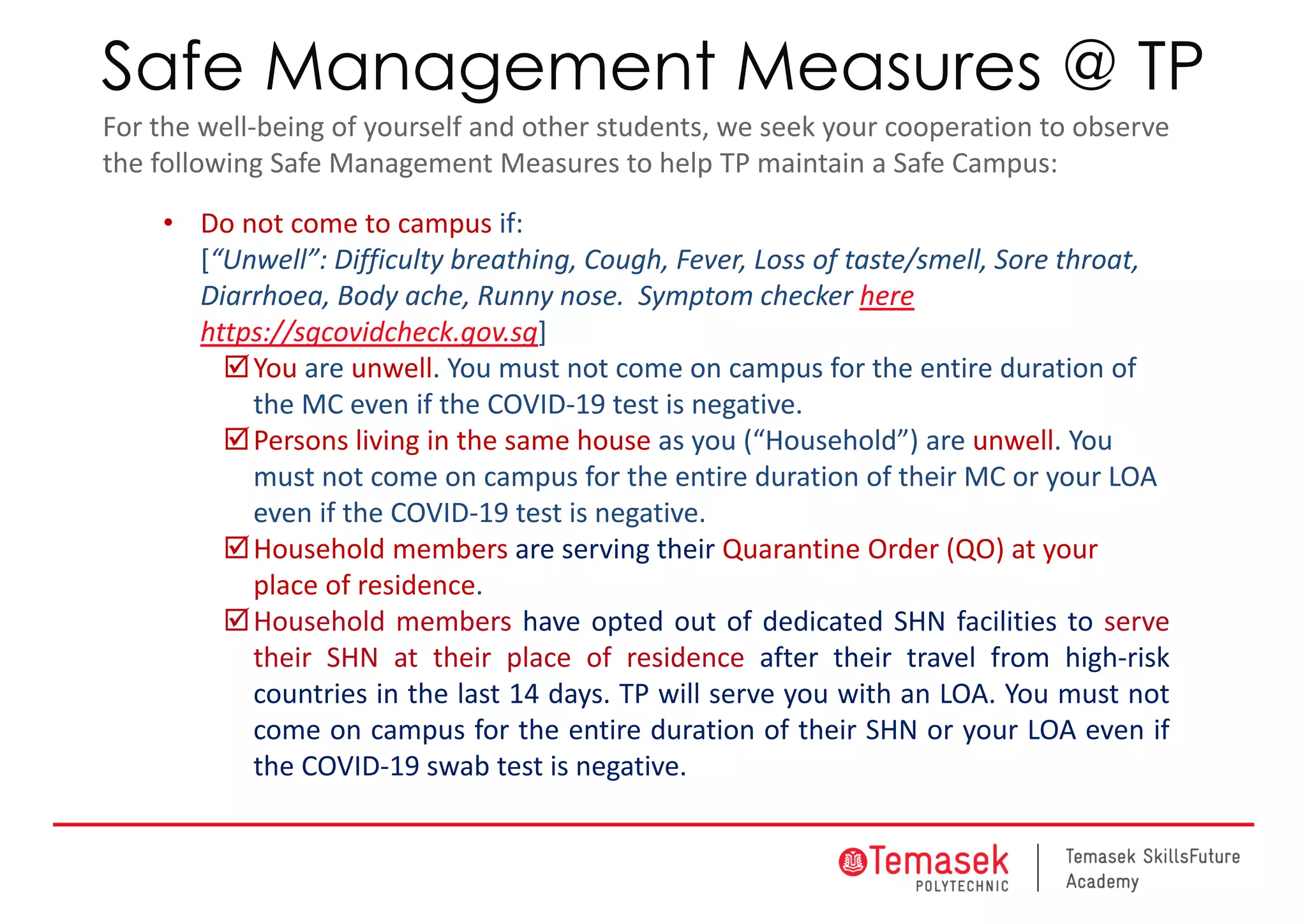 Safe Management Measures @ TP
For the well‐being of yourself and other students, we seek your cooperation to observe
the following Safe Management Measures to help TP maintain a Safe Campus:
• Do not come to campus if:
[“Unwell”: Difficulty breathing, Cough, Fever, Loss of taste/smell, Sore throat, 
Diarrhoea, Body ache, Runny nose. Symptom checker here
https://sgcovidcheck.gov.sg]
You are unwell. You must not come on campus for the entire duration of 
the MC even if the COVID‐19 test is negative.
Persons living in the same house as you (“Household”) are unwell. You 
must not come on campus for the entire duration of their MC or your LOA 
even if the COVID‐19 test is negative.
Household members are serving their Quarantine Order (QO) at your 
place of residence.
Household members have opted out of dedicated SHN facilities to serve
their SHN at their place of residence after their travel from high‐risk
countries in the last 14 days. TP will serve you with an LOA. You must not
come on campus for the entire duration of their SHN or your LOA even if
the COVID‐19 swab test is negative.
 