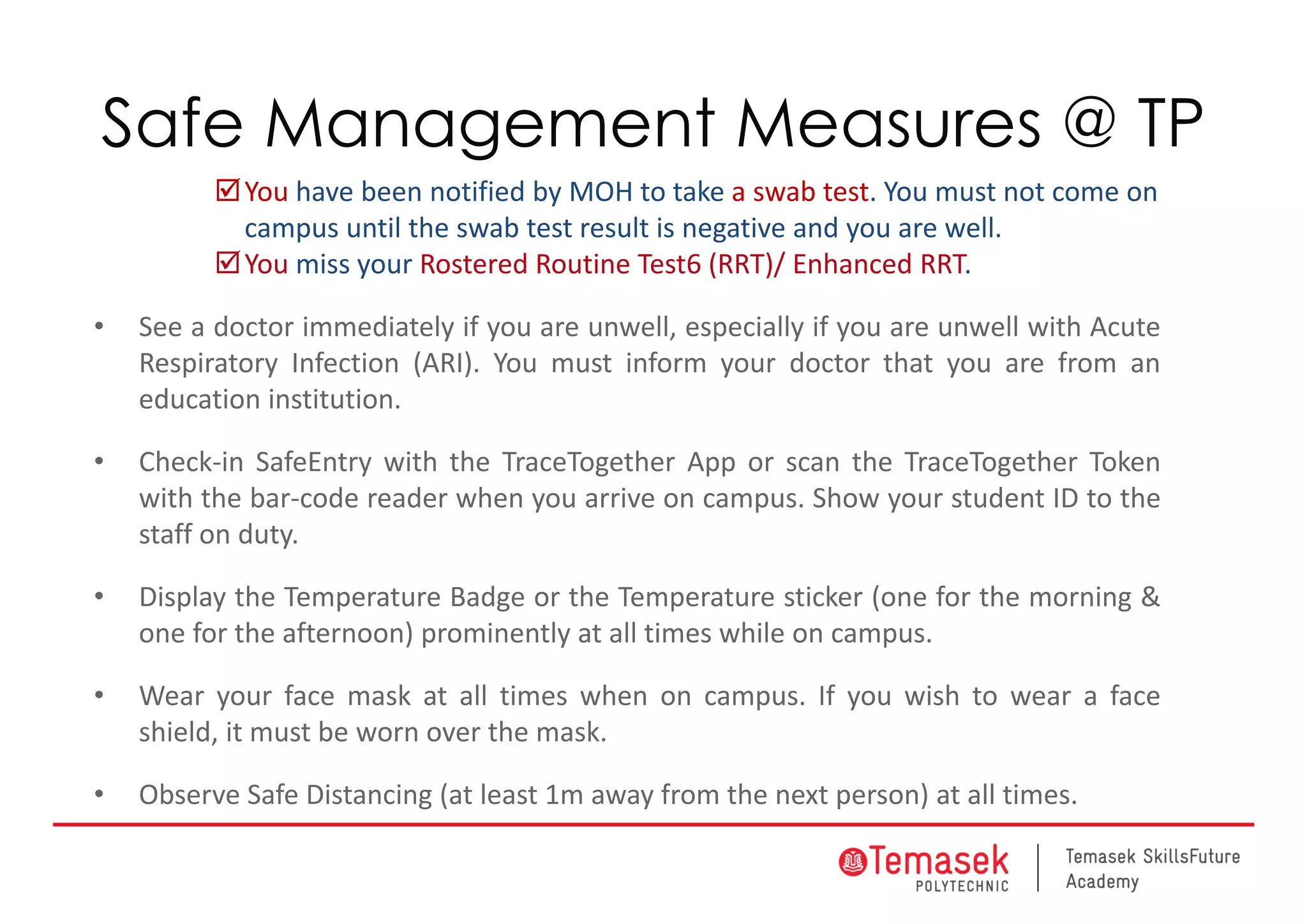 Safe Management Measures @ TP
You have been notified by MOH to take a swab test. You must not come on 
campus until the swab test result is negative and you are well.
You miss your Rostered Routine Test6 (RRT)/ Enhanced RRT. 
• See a doctor immediately if you are unwell, especially if you are unwell with Acute
Respiratory Infection (ARI). You must inform your doctor that you are from an
education institution.
• Check‐in SafeEntry with the TraceTogether App or scan the TraceTogether Token
with the bar‐code reader when you arrive on campus. Show your student ID to the
staff on duty.
• Display the Temperature Badge or the Temperature sticker (one for the morning &
one for the afternoon) prominently at all times while on campus.
• Wear your face mask at all times when on campus. If you wish to wear a face
shield, it must be worn over the mask.
• Observe Safe Distancing (at least 1m away from the next person) at all times.
 
