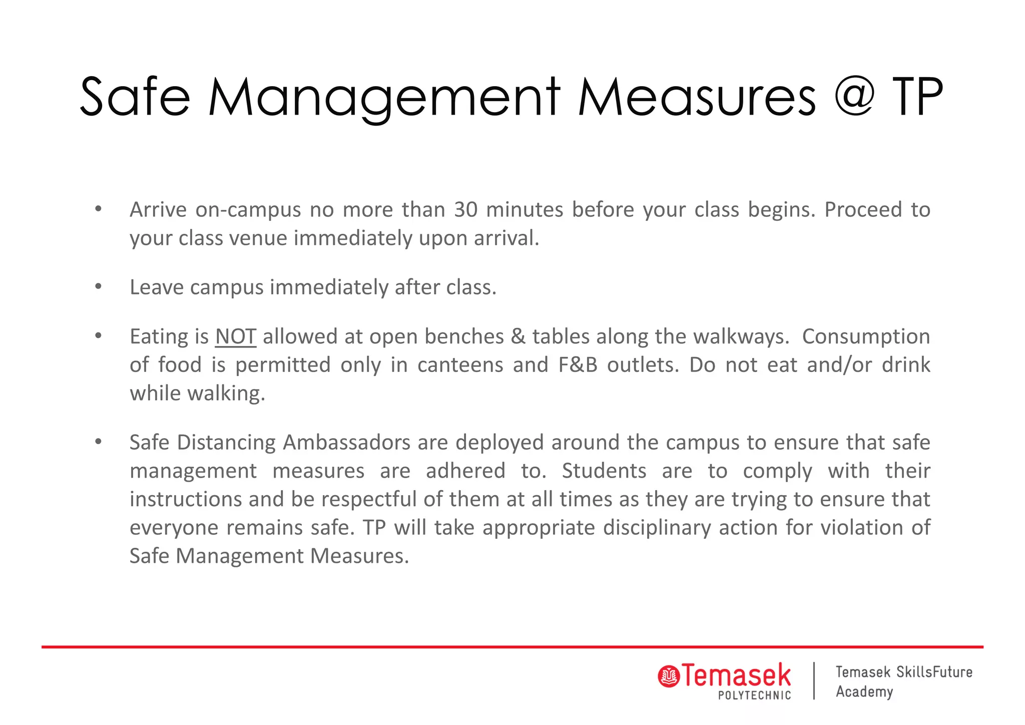 Safe Management Measures @ TP
• Arrive on‐campus no more than 30 minutes before your class begins. Proceed to
your class venue immediately upon arrival.
• Leave campus immediately after class.
• Eating is NOT allowed at open benches & tables along the walkways. Consumption
of food is permitted only in canteens and F&B outlets. Do not eat and/or drink
while walking.
• Safe Distancing Ambassadors are deployed around the campus to ensure that safe
management measures are adhered to. Students are to comply with their
instructions and be respectful of them at all times as they are trying to ensure that
everyone remains safe. TP will take appropriate disciplinary action for violation of
Safe Management Measures.
 