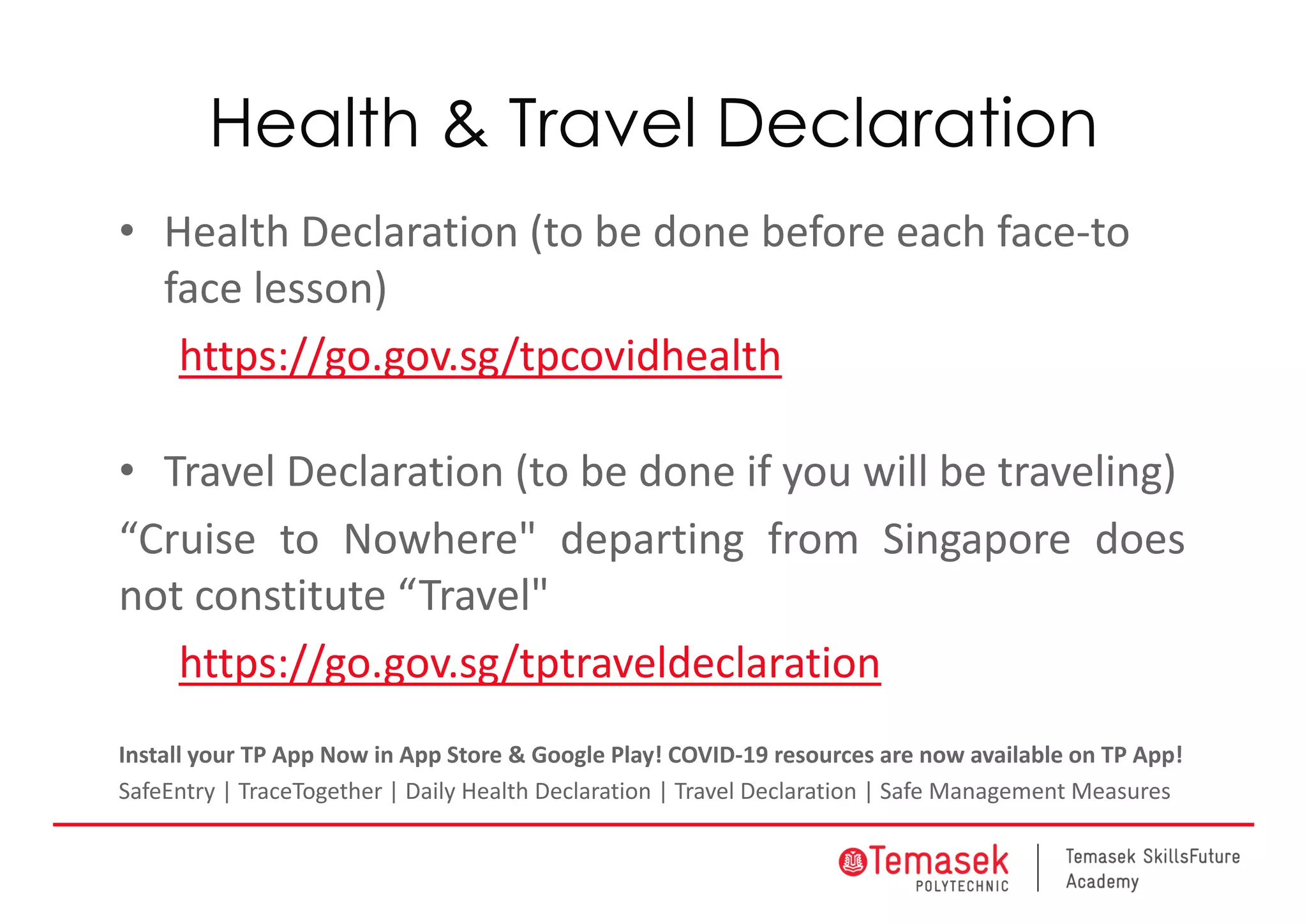 Health & Travel Declaration
• Health Declaration (to be done before each face‐to 
face lesson)
https://go.gov.sg/tpcovidhealth
• Travel Declaration (to be done if you will be traveling)
“Cruise to Nowhere" departing from Singapore does
not constitute “Travel"
https://go.gov.sg/tptraveldeclaration
Install your TP App Now in App Store & Google Play! COVID‐19 resources are now avail 
able on TP App!
SafeEntry | TraceTogether | Daily Health Declaration | Travel Declaration | Safe Management Measures
 