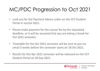 MC/PDC Progression to Oct 2021
• Look out for the Payment Advice Letter on the CET Student 
Portal in Jun/Jul 2021.
• Please make payment for the course fee by the stipulated 
deadline, or it will be assumed that you are taking a break for 
Oct 2021 semester.
• Timetable for the Oct 2021 semester will be sent to you via 
email 3 weeks before the semester starts on 18 Oct 2021.
• Results for the Apr 2021 semester will be released on the CET 
Student Portal on 30 Sep 2021.
 