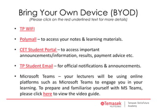Bring Your Own Device (BYOD)
(Please click on the red underlined text for more details)
• TP WIFI
• Polymall – to access your notes & learning materials.
• CET Student Portal – to access important 
announcements/information, results, payment advice etc.
• TP Student Email – for official notifications & announcements.
• Microsoft Teams – your lecturers will be using online
platforms such as Microsoft Teams to engage you in your
learning. To prepare and familiarise yourself with MS Teams,
please click here to view the video guide.
 