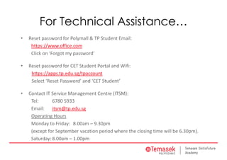 For Technical Assistance…
• Reset password for Polymall & TP Student Email:
https://www.office.com
Click on ‘Forgot my password’
• Reset password for CET Student Portal and Wifi: 
https://apps.tp.edu.sg/tpaccount
Select ‘Reset Password’ and ‘CET Student’
• Contact IT Service Management Centre (ITSM): 
Tel: 6780 5933
Email: itsm@tp.edu.sg
Operating Hours
Monday to Friday: 8.00am – 9.30pm 
(except for September vacation period where the closing time will be 6.30pm). 
Saturday: 8.00am – 1.00pm
 