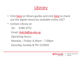 Library
• Click here on library guides and click here to check 
out the digital resources available online 24/7
• Contact Library at:
Tel:  6780 5772
Email: AskLib@tp.edu.sg
Operating Hours:
Monday – Friday: 8.30am – 7.00pm
Saturday, Sunday & PH: CLOSED
 