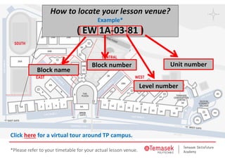 How to locate your lesson venue?
Example*
( EW 1A‐03‐81 )
Block name
Block number
Level number
Unit number
Click here for a virtual tour around TP campus. 
*Please refer to your timetable for your actual lesson venue.
 