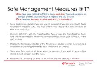 Safe Management Measures @ TP
You have been notified by MOH to take a swab test. You must not come on 
campus until the swab test result is negative and you are well.
You miss your Rostered Routine Test6 (RRT)/ Enhanced RRT. 
• See a doctor immediately if you are unwell, especially if you are unwell with Acute
Respiratory Infection (ARI). You must inform your doctor that you are from an
education institution.
• Check‐in SafeEntry with the TraceTogether App or scan the TraceTogether Token
with the bar‐code reader when you arrive on campus. Show your student ID to the
staff on duty.
• Display the Temperature Badge or the Temperature sticker (one for the morning &
one for the afternoon) prominently at all times while on campus.
• Wear your face mask at all times when on campus. If you wish to wear a face
shield, it must be worn over the mask.
• Observe Safe Distancing (at least 1m away from the next person) at all times.
 