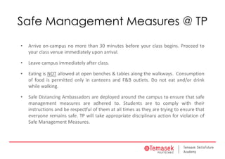Safe Management Measures @ TP
• Arrive on‐campus no more than 30 minutes before your class begins. Proceed to
your class venue immediately upon arrival.
• Leave campus immediately after class.
• Eating is NOT allowed at open benches & tables along the walkways. Consumption
of food is permitted only in canteens and F&B outlets. Do not eat and/or drink
while walking.
• Safe Distancing Ambassadors are deployed around the campus to ensure that safe
management measures are adhered to. Students are to comply with their
instructions and be respectful of them at all times as they are trying to ensure that
everyone remains safe. TP will take appropriate disciplinary action for violation of
Safe Management Measures.
 