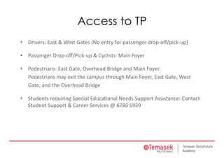 Access to TP
• Drivers: East & West Gates (No entry for passenger drop‐off/pick‐up)
• Passenger Drop‐off/Pick‐up & Cyclists: Main Foyer
• Pedestrians: East Gate, Overhead Bridge and Main Foyer.
Pedestrians may exit the campus through Main Foyer, East Gate, West
Gate, and the Overhead Bridge
• Students requiring Special Educational Needs Support Assistance: Contact 
Student Support & Career Services @ 6780 5959
 