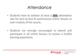 Attendance
• Students have to achieve at least a 50% attendance
rate for face‐to‐face & synchronous online lessons in
each module of the course.
• Students are strongly encouraged to attend and
participate in all online lessons to ensure a fruitful
learning experience.
 