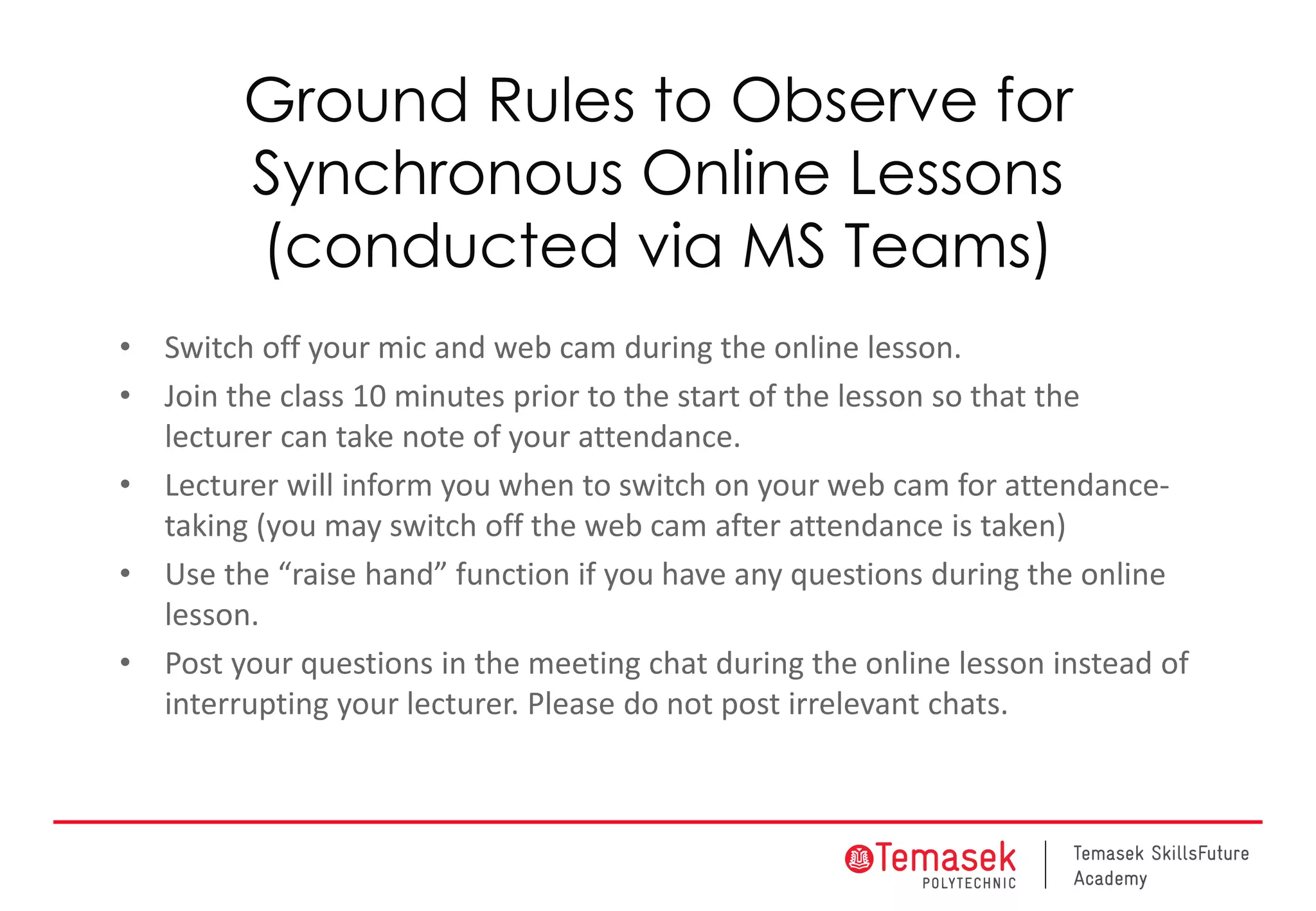 Ground Rules to Observe for
Synchronous Online Lessons
(conducted via MS Teams)
• Switch off your mic and web cam during the online lesson.
• Join the class 10 minutes prior to the start of the lesson so that the
lecturer can take note of your attendance.
• Lecturer will inform you when to switch on your web cam for attendance-
taking (you may switch off the web cam after attendance is taken)
• Use the “raise hand” function if you have any questions during the online
lesson.
• Post your questions in the meeting chat during the online lesson instead of
interrupting your lecturer. Please do not post irrelevant chats.
 