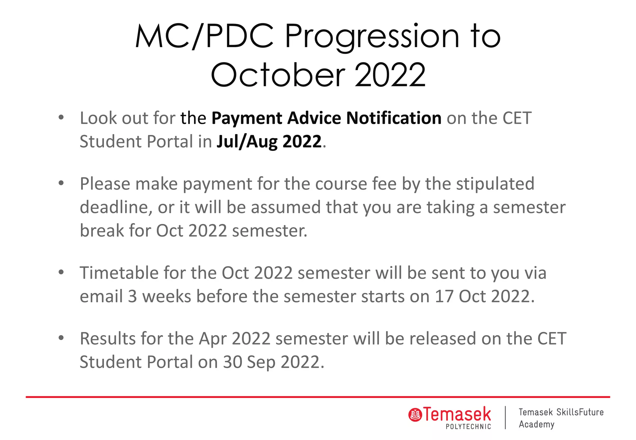 MC/PDC Progression to
October 2022
• Look out for the Payment Advice Notification on the CET
Student Portal in Jul/Aug 2022.
• Please make payment for the course fee by the stipulated
deadline, or it will be assumed that you are taking a semester
break for Oct 2022 semester.
• Timetable for the Oct 2022 semester will be sent to you via
email 3 weeks before the semester starts on 17 Oct 2022.
• Results for the Apr 2022 semester will be released on the CET
Student Portal on 30 Sep 2022.
 
