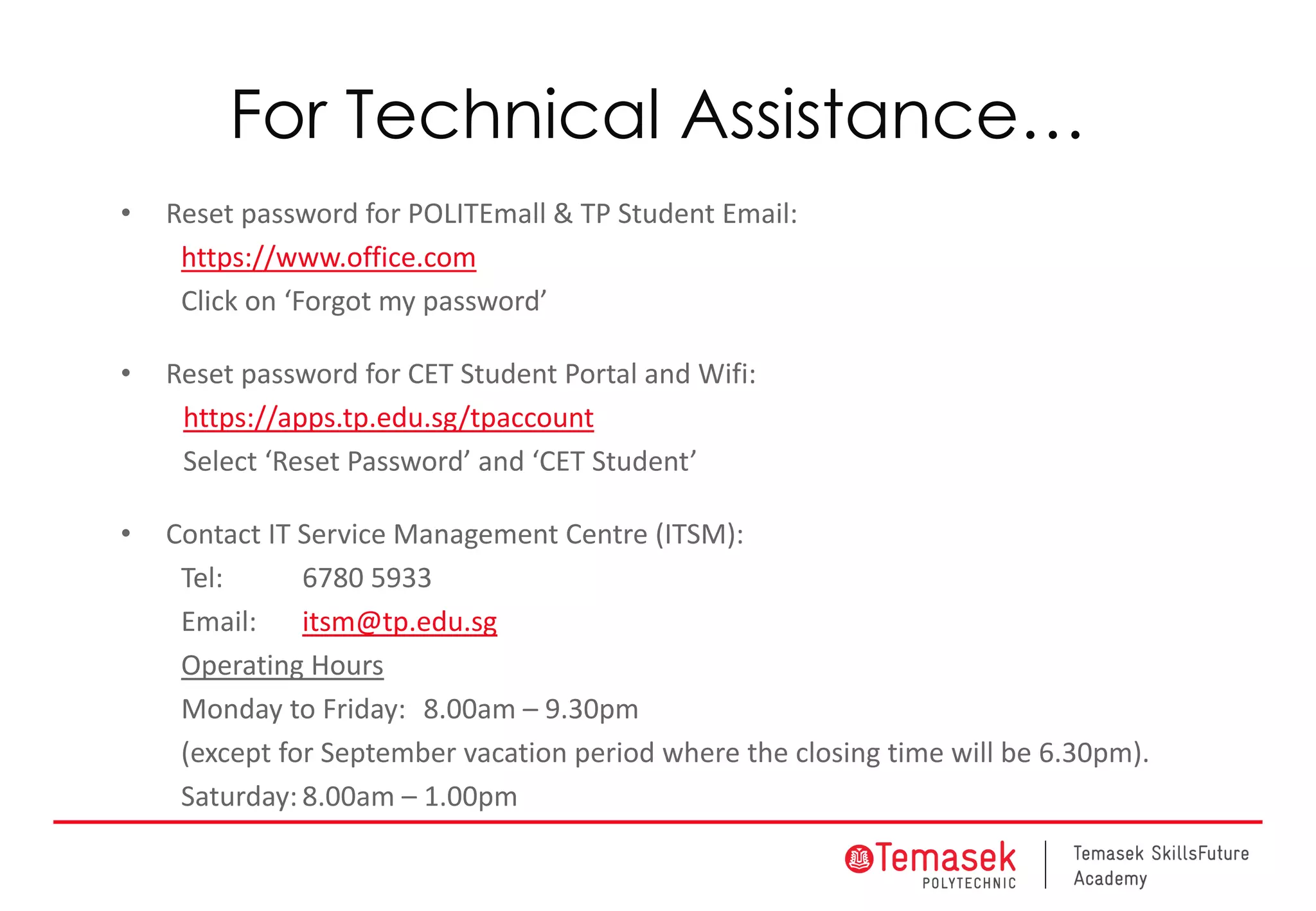 For Technical Assistance…
• Reset password for POLITEmall & TP Student Email:
https://www.office.com
Click on ‘Forgot my password’
• Reset password for CET Student Portal and Wifi:
https://apps.tp.edu.sg/tpaccount
Select ‘Reset Password’ and ‘CET Student’
• Contact IT Service Management Centre (ITSM):
Tel: 6780 5933
Email: itsm@tp.edu.sg
Operating Hours
Monday to Friday: 8.00am – 9.30pm
(except for September vacation period where the closing time will be 6.30pm).
Saturday: 8.00am – 1.00pm
 