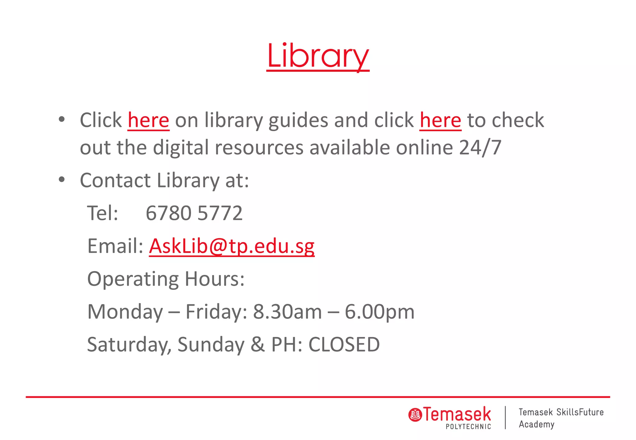 Library
• Click here on library guides and click here to check
out the digital resources available online 24/7
• Contact Library at:
Tel: 6780 5772
Email: AskLib@tp.edu.sg
Operating Hours:
Monday – Friday: 8.30am – 6.00pm
Saturday, Sunday & PH: CLOSED
 