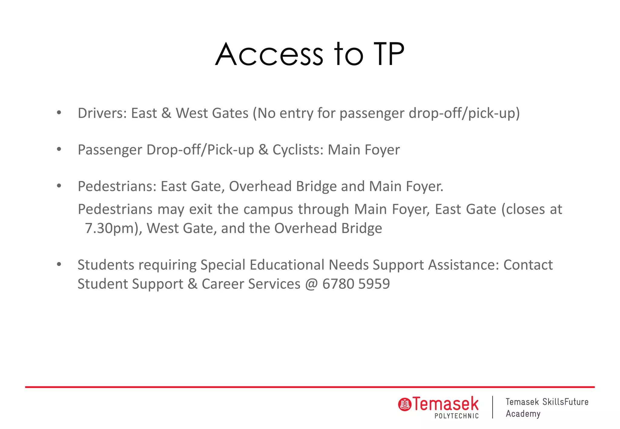Access to TP
• Drivers: East & West Gates (No entry for passenger drop-off/pick-up)
• Passenger Drop-off/Pick-up & Cyclists: Main Foyer
• Pedestrians: East Gate, Overhead Bridge and Main Foyer.
Pedestrians may exit the campus through Main Foyer, East Gate (closes at
7.30pm), West Gate, and the Overhead Bridge
• Students requiring Special Educational Needs Support Assistance: Contact
Student Support & Career Services @ 6780 5959
 