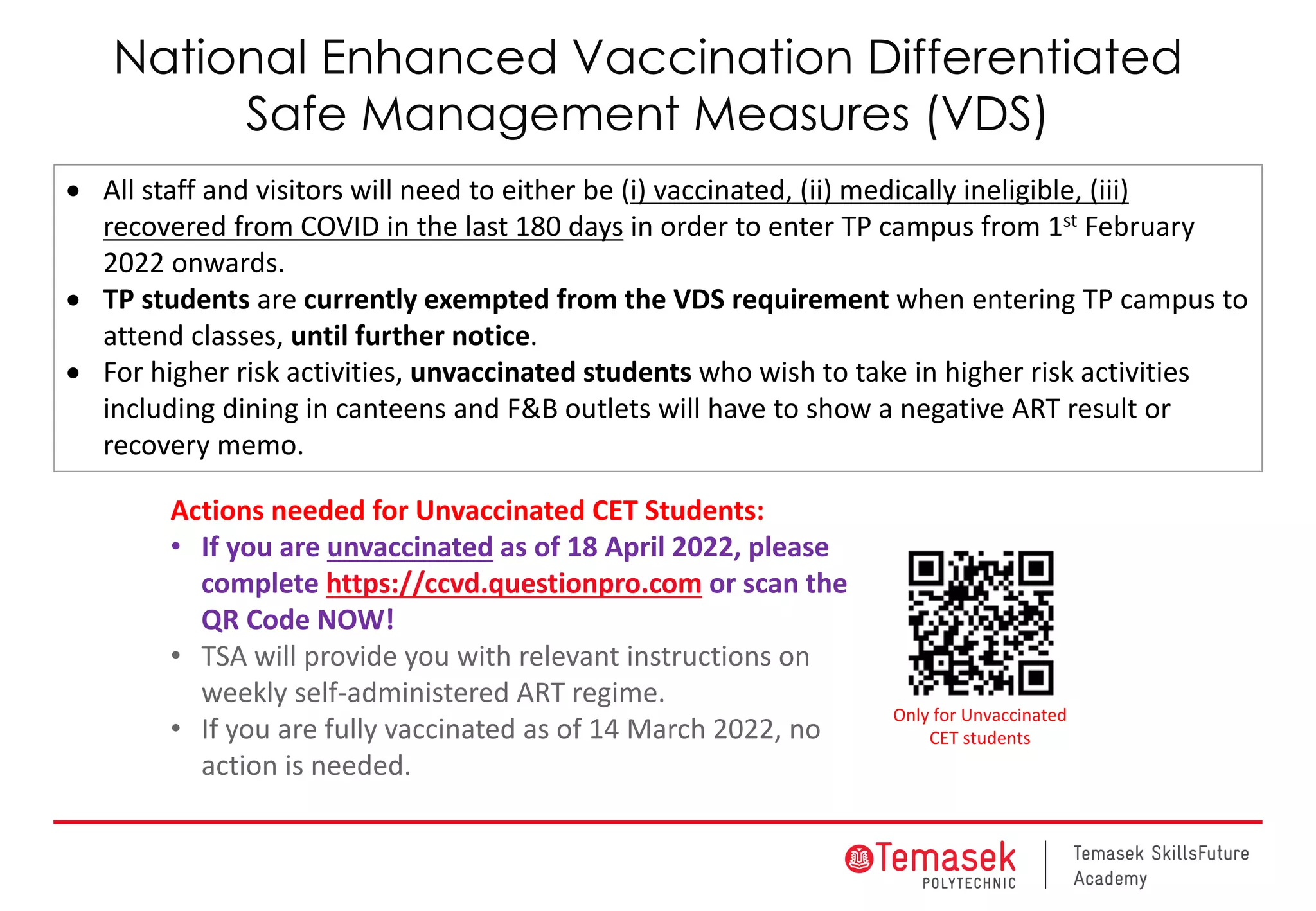 National Enhanced Vaccination Differentiated
Safe Management Measures (VDS)
• All staff and visitors will need to either be (i) vaccinated, (ii) medically ineligible, (iii)
recovered from COVID in the last 180 days in order to enter TP campus from 1st February
2022 onwards.
• TP students are currently exempted from the VDS requirement when entering TP campus to
attend classes, until further notice.
• For higher risk activities, unvaccinated students who wish to take in higher risk activities
including dining in canteens and F&B outlets will have to show a negative ART result or
recovery memo.
Actions needed for Unvaccinated CET Students:
• If you are unvaccinated as of 18 April 2022, please
complete https://ccvd.questionpro.com or scan the
QR Code NOW!
• TSA will provide you with relevant instructions on
weekly self-administered ART regime.
• If you are fully vaccinated as of 14 March 2022, no
action is needed.
Only for Unvaccinated
CET students
 