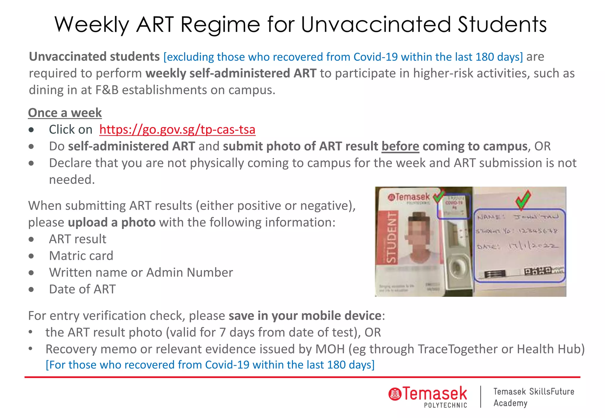 Once a week
• Click on https://go.gov.sg/tp-cas-tsa
• Do self-administered ART and submit photo of ART result before coming to campus, OR
• Declare that you are not physically coming to campus for the week and ART submission is not
needed.
When submitting ART results (either positive or negative),
please upload a photo with the following information:
• ART result
• Matric card
• Written name or Admin Number
• Date of ART
For entry verification check, please save in your mobile device:
• the ART result photo (valid for 7 days from date of test), OR
• Recovery memo or relevant evidence issued by MOH (eg through TraceTogether or Health Hub)
[For those who recovered from Covid-19 within the last 180 days]
Unvaccinated students [excluding those who recovered from Covid-19 within the last 180 days] are
required to perform weekly self-administered ART to participate in higher-risk activities, such as
dining in at F&B establishments on campus.
Weekly ART Regime for Unvaccinated Students
 