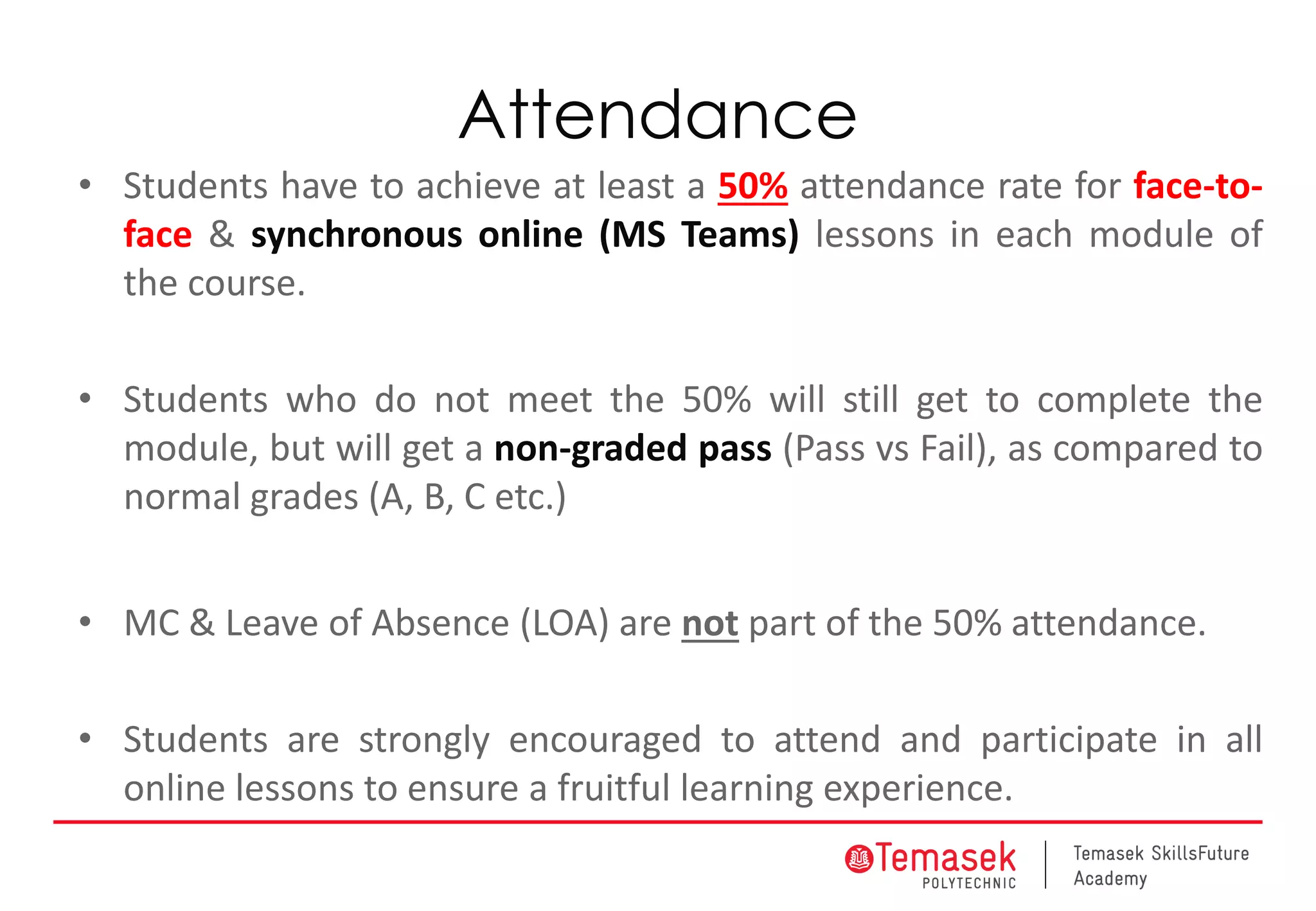 Attendance
• Students have to achieve at least a 50% attendance rate for face-to-
face & synchronous online (MS Teams) lessons in each module of
the course.
• Students who do not meet the 50% will still get to complete the
module, but will get a non-graded pass (Pass vs Fail), as compared to
normal grades (A, B, C etc.)
• MC & Leave of Absence (LOA) are not part of the 50% attendance.
• Students are strongly encouraged to attend and participate in all
online lessons to ensure a fruitful learning experience.
 