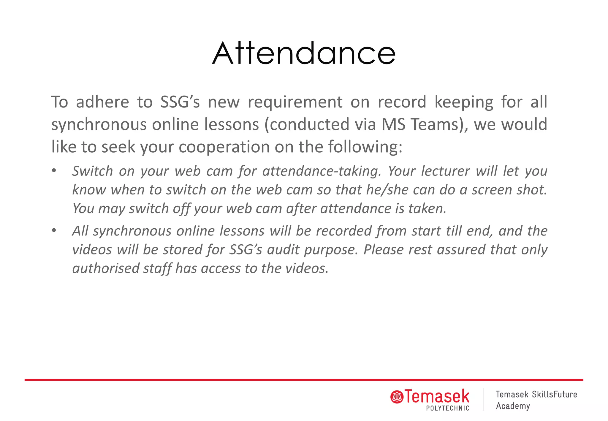 Attendance
To adhere to SSG’s new requirement on record keeping for all
synchronous online lessons (conducted via MS Teams), we would
like to seek your cooperation on the following:
• Switch on your web cam for attendance-taking. Your lecturer will let you
know when to switch on the web cam so that he/she can do a screen shot.
You may switch off your web cam after attendance is taken.
• All synchronous online lessons will be recorded from start till end, and the
videos will be stored for SSG’s audit purpose. Please rest assured that only
authorised staff has access to the videos.
 