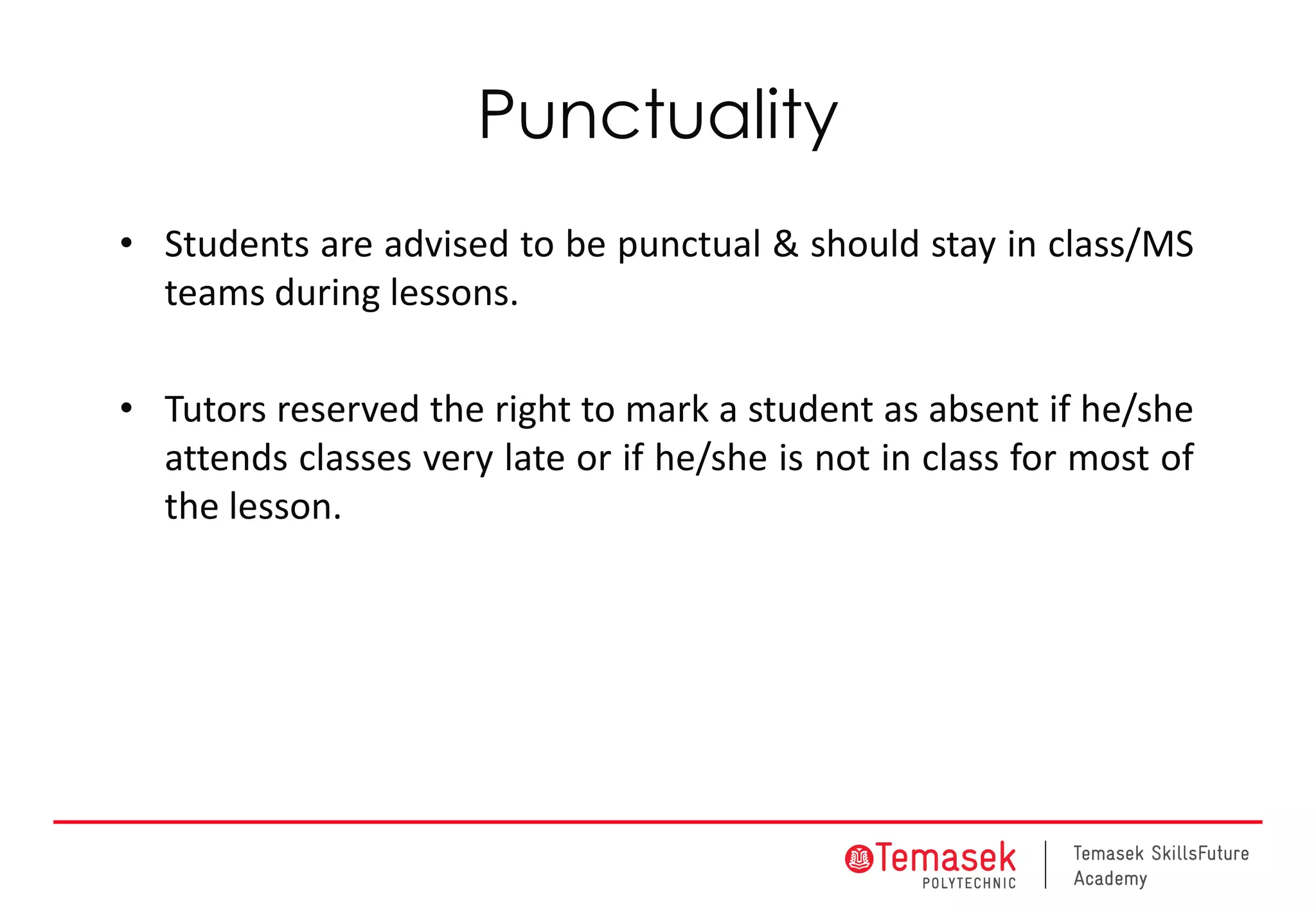 Punctuality
• Students are advised to be punctual & should stay in class/MS
teams during lessons.
• Tutors reserved the right to mark a student as absent if he/she
attends classes very late or if he/she is not in class for most of
the lesson.
 