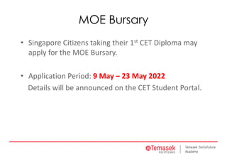 MOE Bursary
• Singapore Citizens taking their 1st CET Diploma may
apply for the MOE Bursary.
• Application Period: 9 May – 23 May 2022
Details will be announced on the CET Student Portal.
 