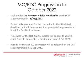 MC/PDC Progression to
October 2022
• Look out for the Payment Advice Notification on the CET
Student Portal in Jul/Aug 2022.
• Please make payment for the course fee by the stipulated
deadline, or it will be assumed that you are taking a semester
break for Oct 2022 semester.
• Timetable for the Oct 2022 semester will be sent to you via
email 3 weeks before the semester starts on 17 Oct 2022.
• Results for the Apr 2022 semester will be released on the CET
Student Portal on 30 Sep 2022.
 