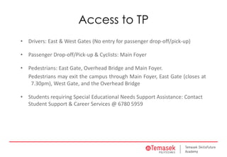 Access to TP
• Drivers: East & West Gates (No entry for passenger drop-off/pick-up)
• Passenger Drop-off/Pick-up & Cyclists: Main Foyer
• Pedestrians: East Gate, Overhead Bridge and Main Foyer.
Pedestrians may exit the campus through Main Foyer, East Gate (closes at
7.30pm), West Gate, and the Overhead Bridge
• Students requiring Special Educational Needs Support Assistance: Contact
Student Support & Career Services @ 6780 5959
 