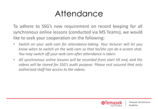 Attendance
To adhere to SSG’s new requirement on record keeping for all
synchronous online lessons (conducted via MS Teams), we would
like to seek your cooperation on the following:
• Switch on your web cam for attendance-taking. Your lecturer will let you
know when to switch on the web cam so that he/she can do a screen shot.
You may switch off your web cam after attendance is taken.
• All synchronous online lessons will be recorded from start till end, and the
videos will be stored for SSG’s audit purpose. Please rest assured that only
authorised staff has access to the videos.
 