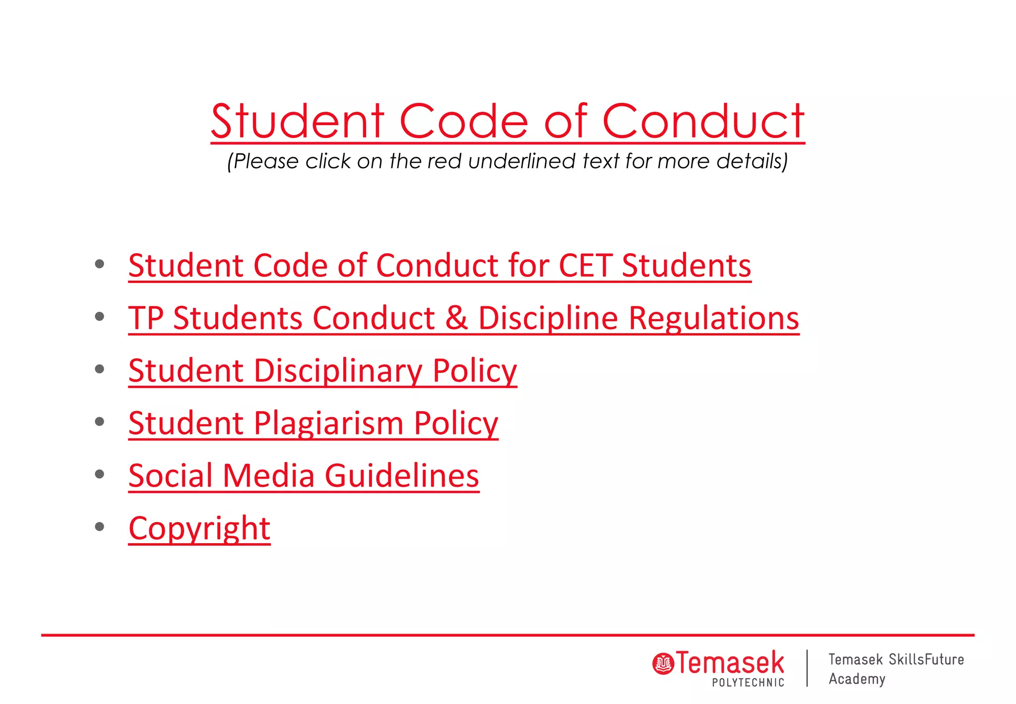 Student Code of Conduct
(Please click on the red underlined text for more details)
• Student Code of Conduct for CET Students
• TP Students Conduct & Discipline Regulations
• Student Disciplinary Policy
• Student Plagiarism Policy
• Social Media Guidelines
• Copyright
 