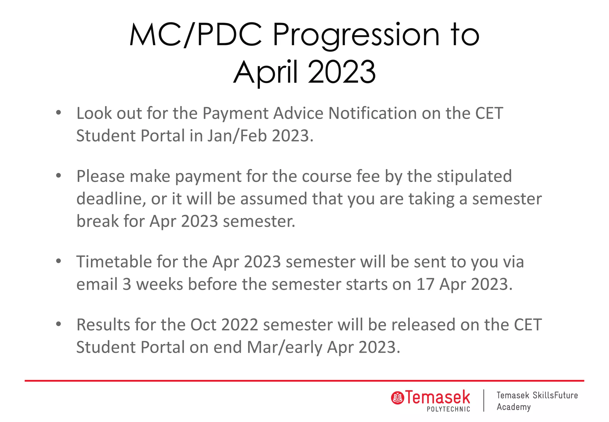MC/PDC Progression to
April 2023
• Look out for the Payment Advice Notification on the CET
Student Portal in Jan/Feb 2023.
• Please make payment for the course fee by the stipulated
deadline, or it will be assumed that you are taking a semester
break for Apr 2023 semester.
• Timetable for the Apr 2023 semester will be sent to you via
email 3 weeks before the semester starts on 17 Apr 2023.
• Results for the Oct 2022 semester will be released on the CET
Student Portal on end Mar/early Apr 2023.
 