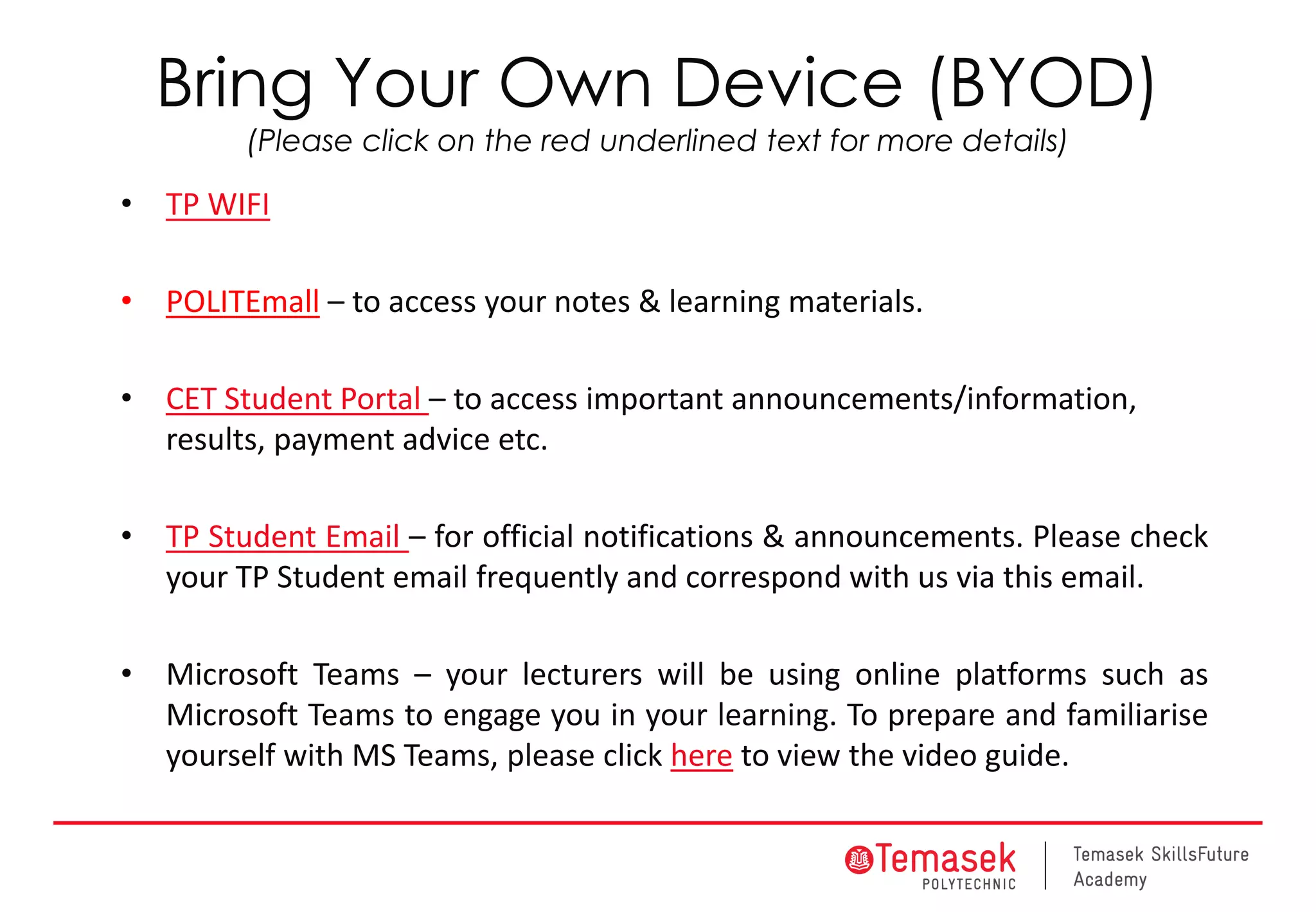 Bring Your Own Device (BYOD)
(Please click on the red underlined text for more details)
• TP WIFI
• POLITEmall – to access your notes & learning materials.
• CET Student Portal – to access important announcements/information,
results, payment advice etc.
• TP Student Email – for official notifications & announcements. Please check
your TP Student email frequently and correspond with us via this email.
• Microsoft Teams – your lecturers will be using online platforms such as
Microsoft Teams to engage you in your learning. To prepare and familiarise
yourself with MS Teams, please click here to view the video guide.
 