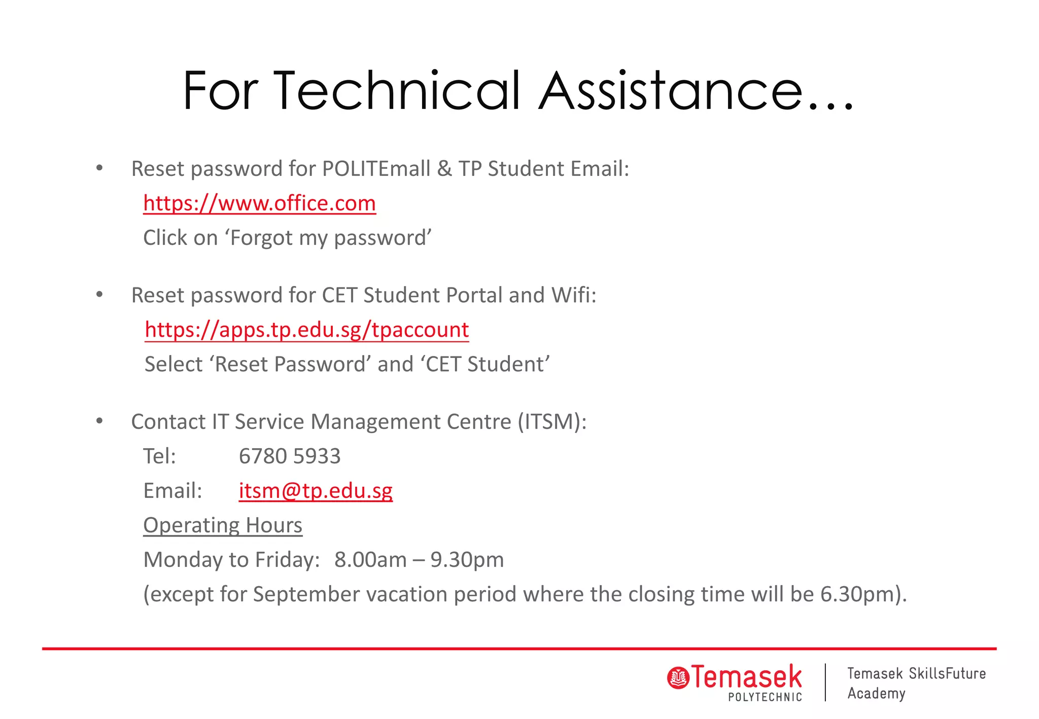 For Technical Assistance…
• Reset password for POLITEmall & TP Student Email:
https://www.office.com
Click on ‘Forgot my password’
• Reset password for CET Student Portal and Wifi:
https://apps.tp.edu.sg/tpaccount
Select ‘Reset Password’ and ‘CET Student’
• Contact IT Service Management Centre (ITSM):
Tel: 6780 5933
Email: itsm@tp.edu.sg
Operating Hours
Monday to Friday: 8.00am – 9.30pm
(except for September vacation period where the closing time will be 6.30pm).
 