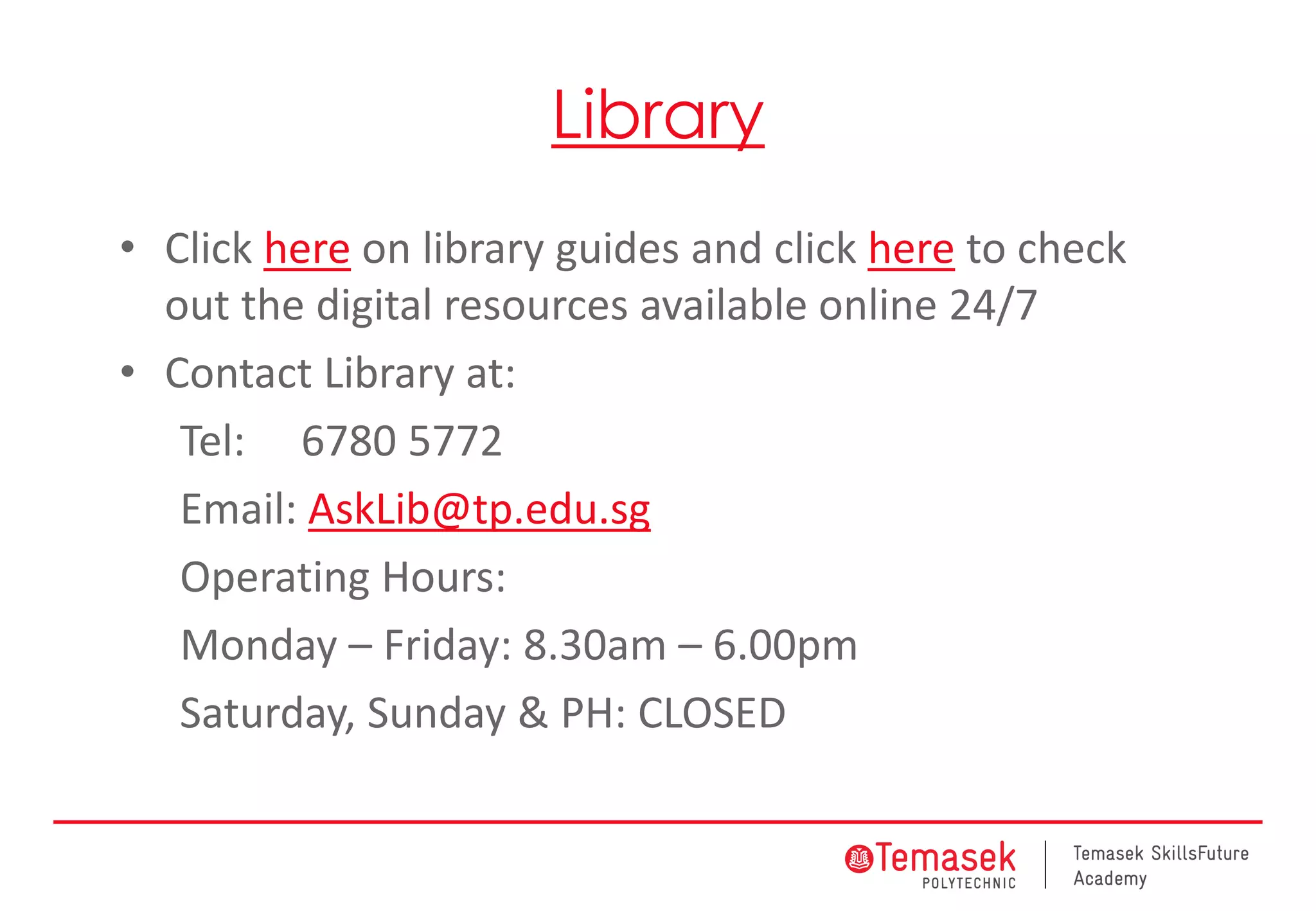 Library
• Click here on library guides and click here to check
out the digital resources available online 24/7
• Contact Library at:
Tel: 6780 5772
Email: AskLib@tp.edu.sg
Operating Hours:
Monday – Friday: 8.30am – 6.00pm
Saturday, Sunday & PH: CLOSED
 