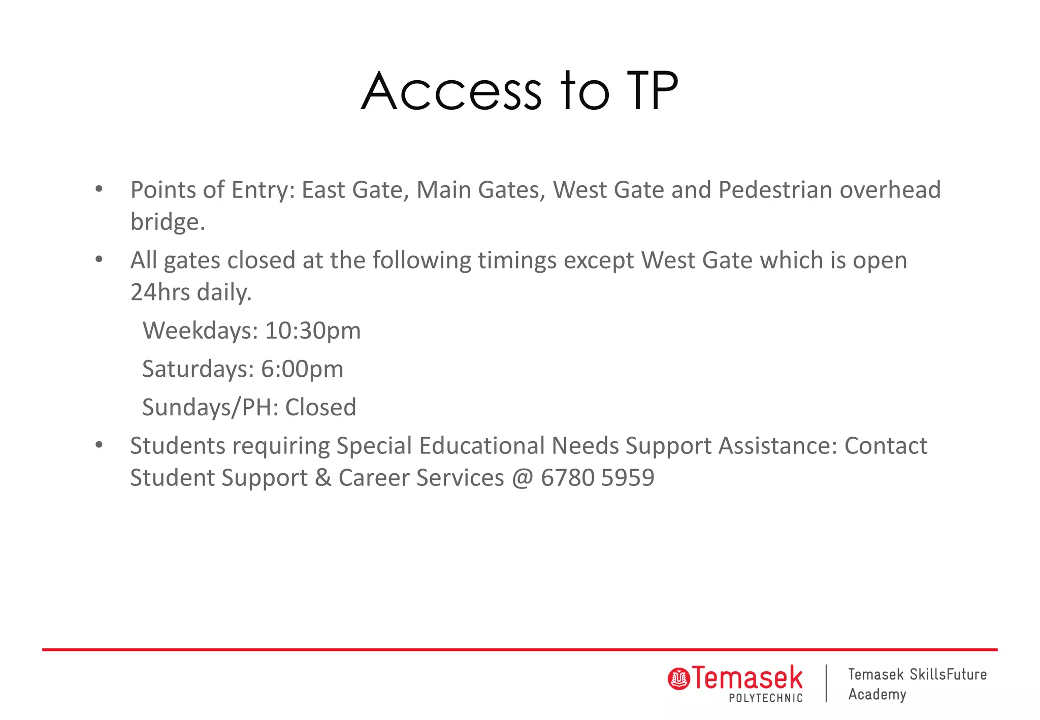 Access to TP
• Points of Entry: East Gate, Main Gates, West Gate and Pedestrian overhead
bridge.
• All gates closed at the following timings except West Gate which is open
24hrs daily.
Weekdays: 10:30pm
Saturdays: 6:00pm
Sundays/PH: Closed
• Students requiring Special Educational Needs Support Assistance: Contact
Student Support & Career Services @ 6780 5959
 