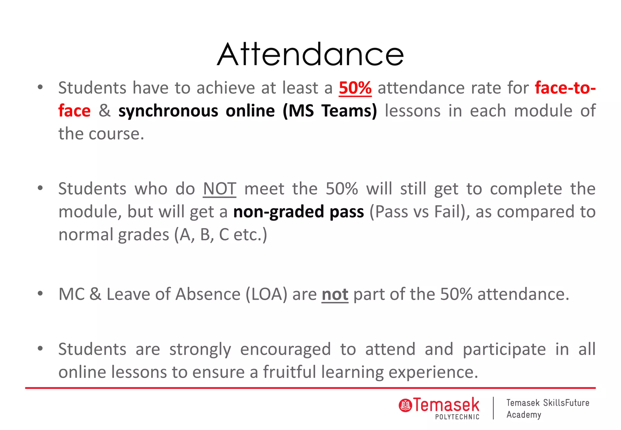 Attendance
• Students have to achieve at least a 50% attendance rate for face-to-
face & synchronous online (MS Teams) lessons in each module of
the course.
• Students who do NOT meet the 50% will still get to complete the
module, but will get a non-graded pass (Pass vs Fail), as compared to
normal grades (A, B, C etc.)
• MC & Leave of Absence (LOA) are not part of the 50% attendance.
• Students are strongly encouraged to attend and participate in all
online lessons to ensure a fruitful learning experience.
 