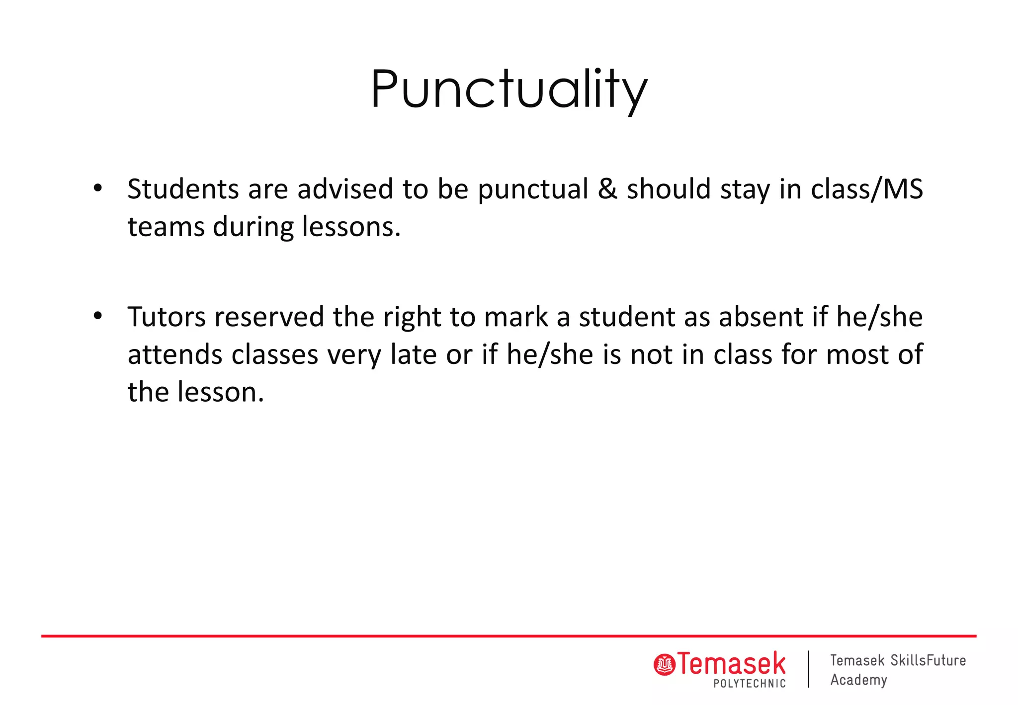 Punctuality
• Students are advised to be punctual & should stay in class/MS
teams during lessons.
• Tutors reserved the right to mark a student as absent if he/she
attends classes very late or if he/she is not in class for most of
the lesson.
 