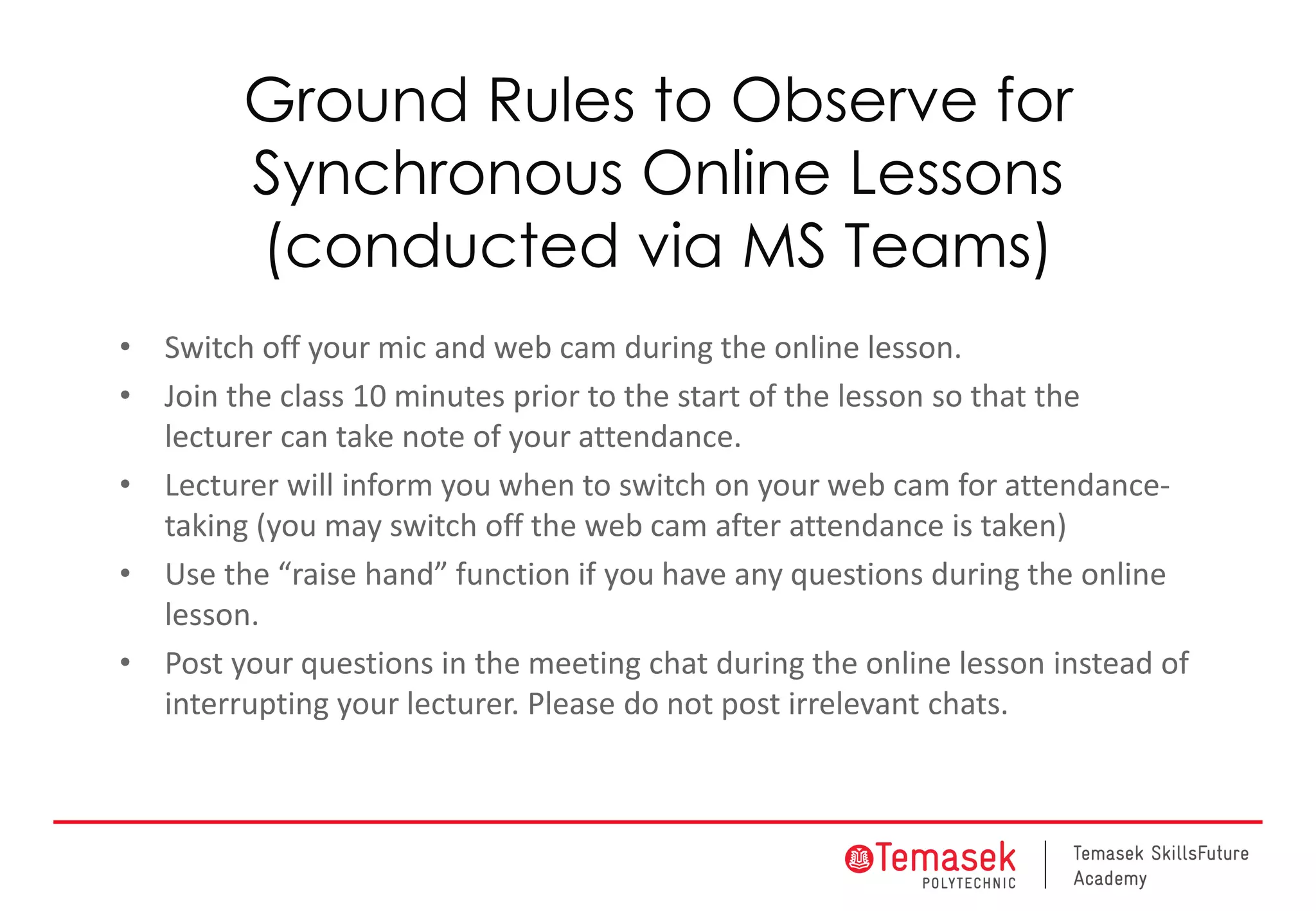 Ground Rules to Observe for
Synchronous Online Lessons
(conducted via MS Teams)
• Switch off your mic and web cam during the online lesson.
• Join the class 10 minutes prior to the start of the lesson so that the
lecturer can take note of your attendance.
• Lecturer will inform you when to switch on your web cam for attendance-
taking (you may switch off the web cam after attendance is taken)
• Use the “raise hand” function if you have any questions during the online
lesson.
• Post your questions in the meeting chat during the online lesson instead of
interrupting your lecturer. Please do not post irrelevant chats.
 