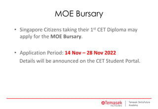 MOE Bursary
• Singapore Citizens taking their 1st CET Diploma may
apply for the MOE Bursary.
• Application Period: 14 Nov – 28 Nov 2022
Details will be announced on the CET Student Portal.
 