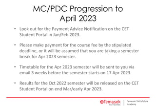 MC/PDC Progression to
April 2023
• Look out for the Payment Advice Notification on the CET
Student Portal in Jan/Feb 2023.
• Please make payment for the course fee by the stipulated
deadline, or it will be assumed that you are taking a semester
break for Apr 2023 semester.
• Timetable for the Apr 2023 semester will be sent to you via
email 3 weeks before the semester starts on 17 Apr 2023.
• Results for the Oct 2022 semester will be released on the CET
Student Portal on end Mar/early Apr 2023.
 