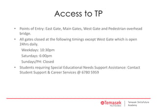 Access to TP
• Points of Entry: East Gate, Main Gates, West Gate and Pedestrian overhead
bridge.
• All gates closed at the following timings except West Gate which is open
24hrs daily.
Weekdays: 10:30pm
Saturdays: 6:00pm
Sundays/PH: Closed
• Students requiring Special Educational Needs Support Assistance: Contact
Student Support & Career Services @ 6780 5959
 