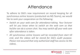 Attendance
To adhere to SSG’s new requirement on record keeping for all
synchronous online lessons (conducted via MS Teams), we would
like to seek your cooperation on the following:
• Switch on your web cam for attendance-taking. Your lecturer
will let you know when to switch on the web cam so that
he/she can do a screen shot. You may switch off your web cam
after attendance is taken.
• All synchronous online lessons will be recorded from start till
end, and the videos will be stored for SSG’s audit purpose.
Please rest assured that only authorised staff has access to the
videos.
 