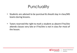 Punctuality
• Students are advised to be punctual & should stay in class/MS
teams during lessons.
• Tutors reserved the right to mark a student as absent if he/she
attends classes very late or if he/she is not in class for most of
the lesson.
 