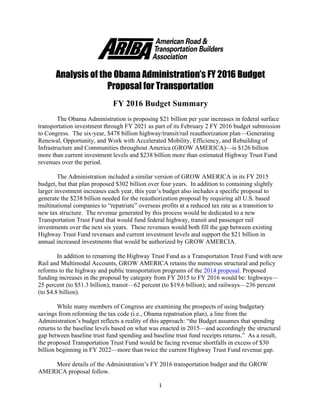 1	
  
	
  
	
  
	
  
Analysis of the Obama Administration’s FY 2016 Budget
Proposal for Transportation
	
  
FY 2016 Budget Summary
The Obama Administration is proposing $21 billion per year increases in federal surface
transportation investment through FY 2021 as part of its February 2 FY 2016 budget submission
to Congress. The six-year, $478 billion highway/transit/rail reauthorization plan—Generating
Renewal, Opportunity, and Work with Accelerated Mobility, Efficiency, and Rebuilding of
Infrastructure and Communities throughout America (GROW AMERICA)—is $126 billion
more than current investment levels and $238 billion more than estimated Highway Trust Fund
revenues over the period.
The Administration included a similar version of GROW AMERICA in its FY 2015
budget, but that plan proposed $302 billion over four years. In addition to containing slightly
larger investment increases each year, this year’s budget also includes a specific proposal to
generate the $238 billion needed for the reauthorization proposal by requiring all U.S. based
multinational companies to “repatriate” overseas profits at a reduced tax rate as a transition to
new tax structure. The revenue generated by this process would be dedicated to a new
Transportation Trust Fund that would fund federal highway, transit and passenger rail
investments over the next six years. These revenues would both fill the gap between existing
Highway Trust Fund revenues and current investment levels and support the $21 billion in
annual increased investments that would be authorized by GROW AMERCIA.
In addition to renaming the Highway Trust Fund as a Transportation Trust Fund with new
Rail and Multimodal Accounts, GROW AMERICA retains the numerous structural and policy
reforms to the highway and public transportation programs of the 2014 proposal. Proposed
funding increases in the proposal by category from FY 2015 to FY 2016 would be: highways—
25 percent (to $51.3 billion); transit—62 percent (to $19.6 billion); and railways—236 percent
(to $4.8 billion).
While many members of Congress are examining the prospects of using budgetary
savings from reforming the tax code (i.e., Obama repatriation plan), a line from the
Administration’s budget reflects a reality of this approach: “the Budget assumes that spending
returns to the baseline levels based on what was enacted in 2015—and accordingly the structural
gap between baseline trust fund spending and baseline trust fund receipts returns.” As a result,
the proposed Transportation Trust Fund would be facing revenue shortfalls in excess of $30
billion beginning in FY 2022—more than twice the current Highway Trust Fund revenue gap.
More details of the Administration’s FY 2016 transportation budget and the GROW
AMERICA proposal follow.
 