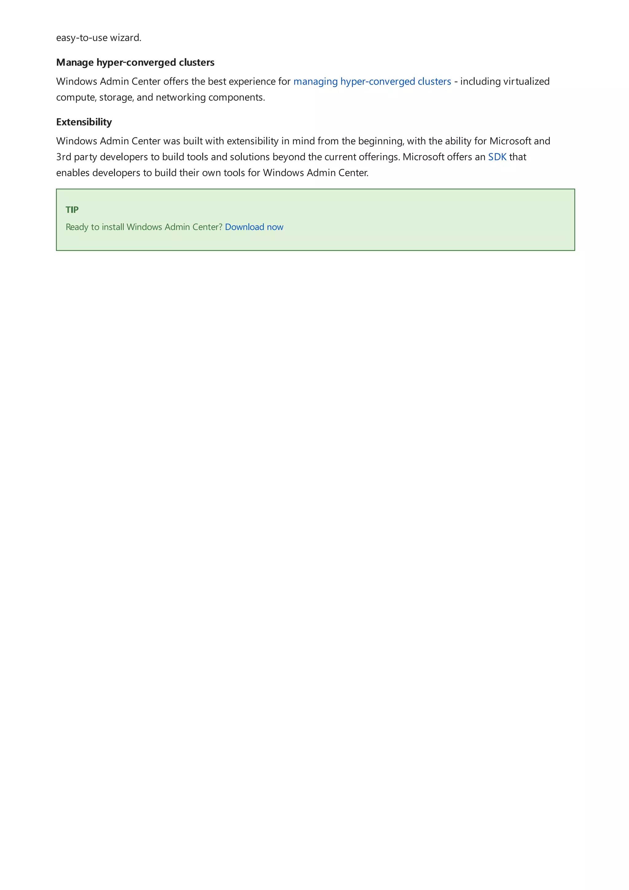 Manage hyper-converged clusters
Extensibility
TIP
easy-to-use wizard.
Windows Admin Center offers the best experience for managing hyper-converged clusters - including virtualized
compute, storage, and networking components.
Windows Admin Center was built with extensibility in mind from the beginning, with the ability for Microsoft and
3rd party developers to build tools and solutions beyond the current offerings. Microsoft offers an SDK that
enables developers to build their own tools for Windows Admin Center.
Ready to install Windows Admin Center? Download now
 