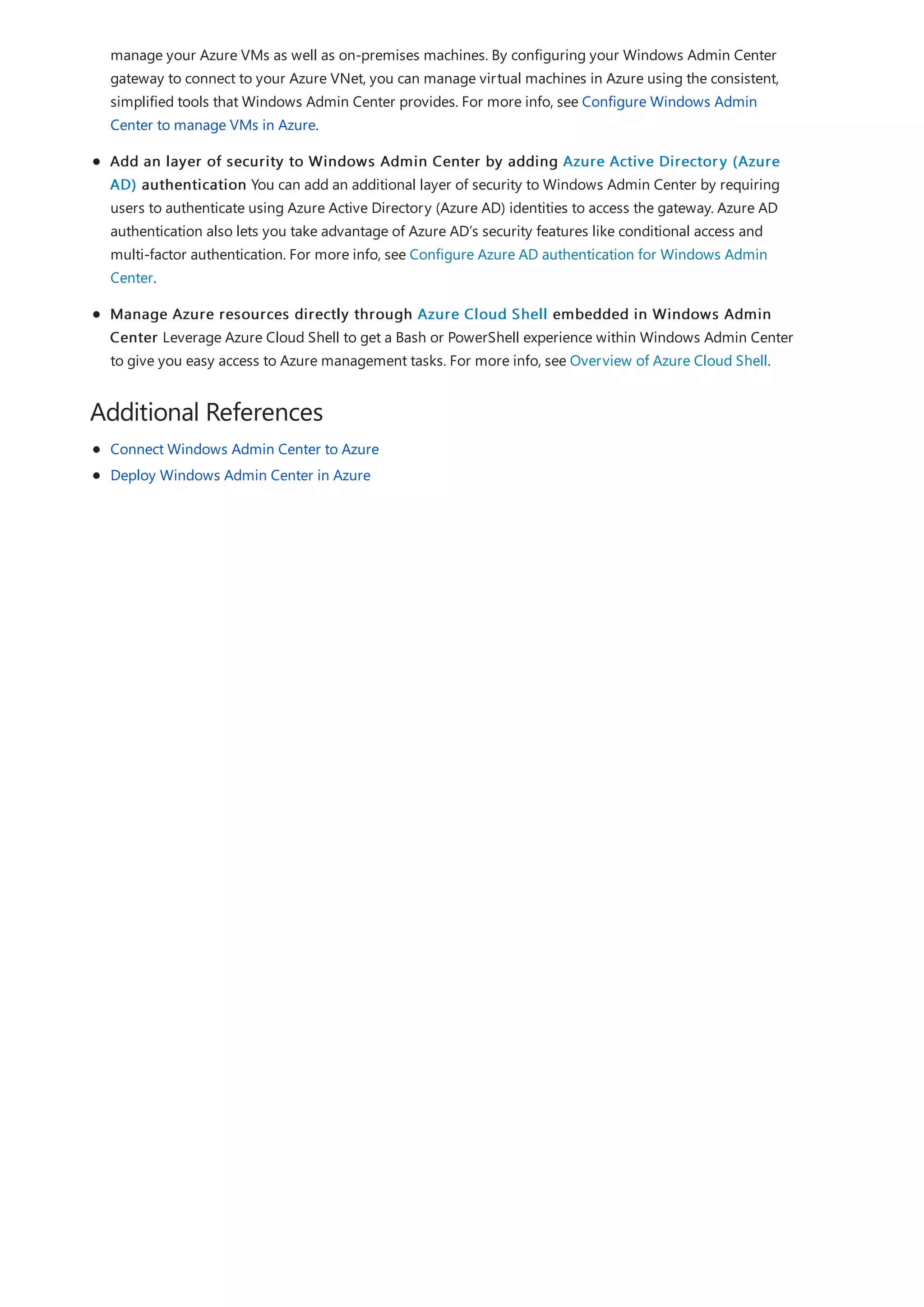 Additional References
manage your Azure VMs as well as on-premises machines. By configuring your Windows Admin Center
gateway to connect to your Azure VNet, you can manage virtual machines in Azure using the consistent,
simplified tools that Windows Admin Center provides. For more info, see Configure Windows Admin
Center to manage VMs in Azure.
Add an layer of security to Windows Admin Center by adding Azure Active Directory (Azure
AD) authentication You can add an additional layer of security to Windows Admin Center by requiring
users to authenticate using Azure Active Directory (Azure AD) identities to access the gateway. Azure AD
authentication also lets you take advantage of Azure AD’s security features like conditional access and
multi-factor authentication. For more info, see Configure Azure AD authentication for Windows Admin
Center.
Manage Azure resources directly through Azure Cloud Shell embedded in Windows Admin
Center Leverage Azure Cloud Shell to get a Bash or PowerShell experience within Windows Admin Center
to give you easy access to Azure management tasks. For more info, see Overview of Azure Cloud Shell.
Connect Windows Admin Center to Azure
Deploy Windows Admin Center in Azure
 