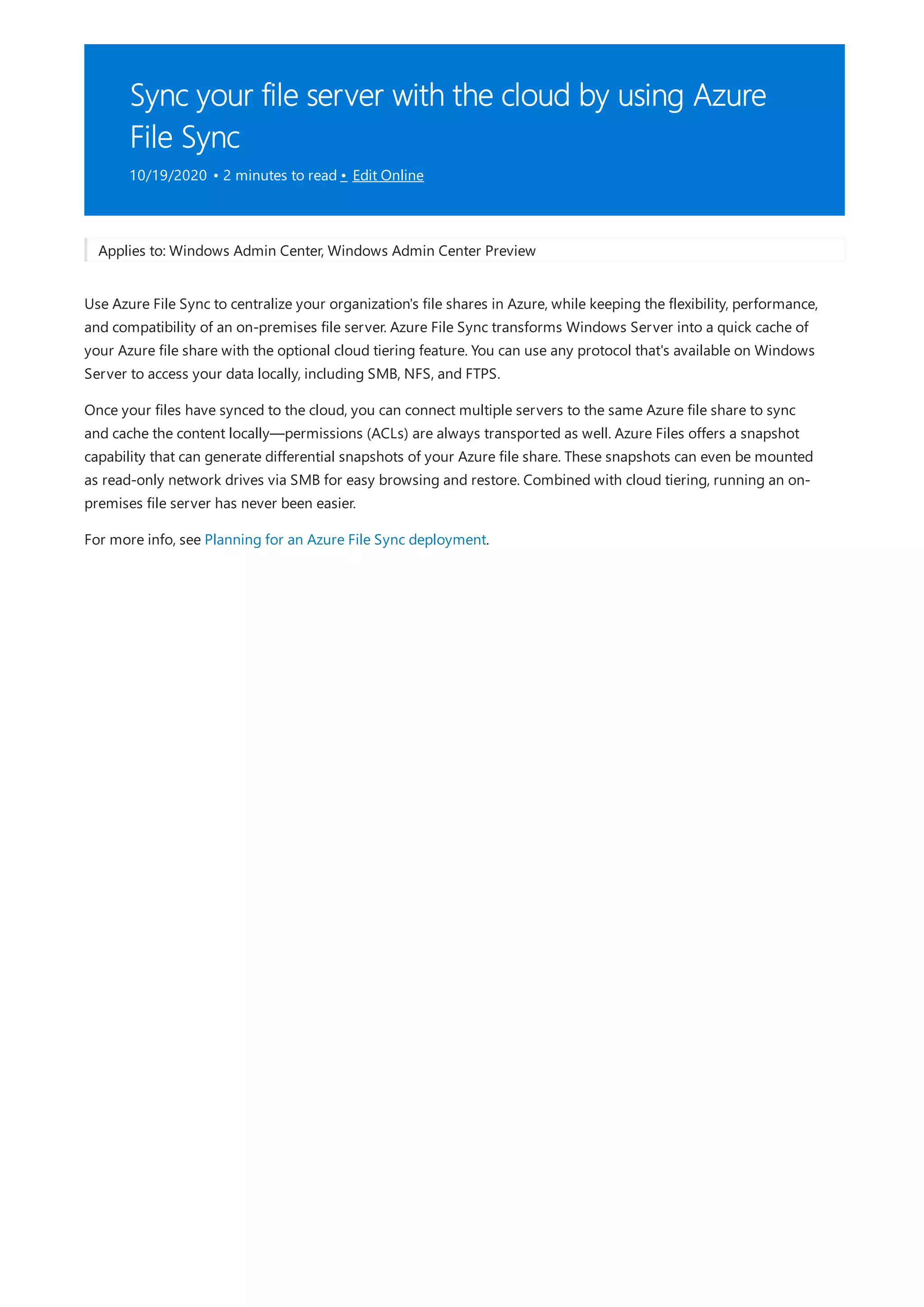 Sync your file server with the cloud by using Azure
File Sync
10/19/2020 • 2 minutes to read • Edit Online
Applies to: Windows Admin Center, Windows Admin Center Preview
Use Azure File Sync to centralize your organization's file shares in Azure, while keeping the flexibility, performance,
and compatibility of an on-premises file server. Azure File Sync transforms Windows Server into a quick cache of
your Azure file share with the optional cloud tiering feature. You can use any protocol that's available on Windows
Server to access your data locally, including SMB, NFS, and FTPS.
Once your files have synced to the cloud, you can connect multiple servers to the same Azure file share to sync
and cache the content locally—permissions (ACLs) are always transported as well. Azure Files offers a snapshot
capability that can generate differential snapshots of your Azure file share. These snapshots can even be mounted
as read-only network drives via SMB for easy browsing and restore. Combined with cloud tiering, running an on-
premises file server has never been easier.
For more info, see Planning for an Azure File Sync deployment.
 